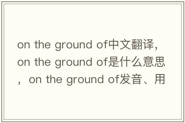 on the ground of中文翻譯，on the ground of是什么意思，on the ground of發(fā)音、用法及例句