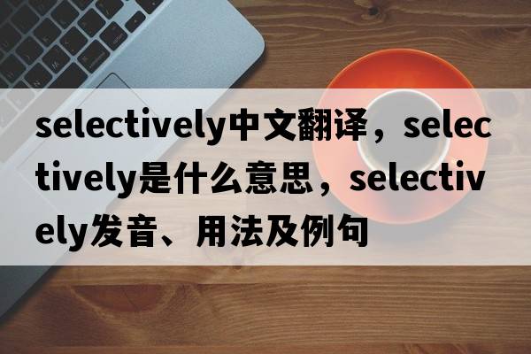 selectively中文翻譯，selectively是什么意思，selectively發(fā)音、用法及例句