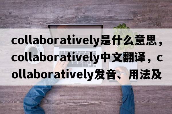 collaboratively是什么意思，collaboratively中文翻譯，collaboratively發(fā)音、用法及例句