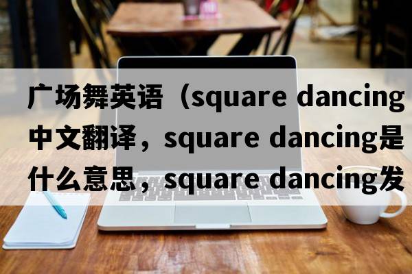 廣場(chǎng)舞英語(yǔ)（square dancing中文翻譯，square dancing是什么意思，square dancing發(fā)音、用法及例句）