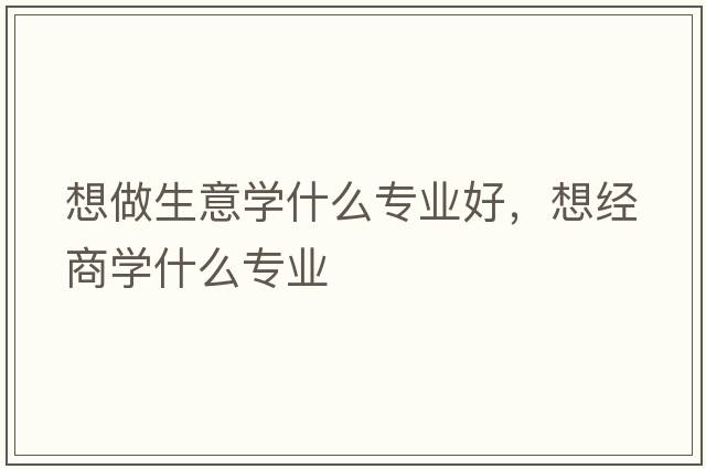 想做生意學(xué)什么專(zhuān)業(yè)好，想經(jīng)商學(xué)什么專(zhuān)業(yè)