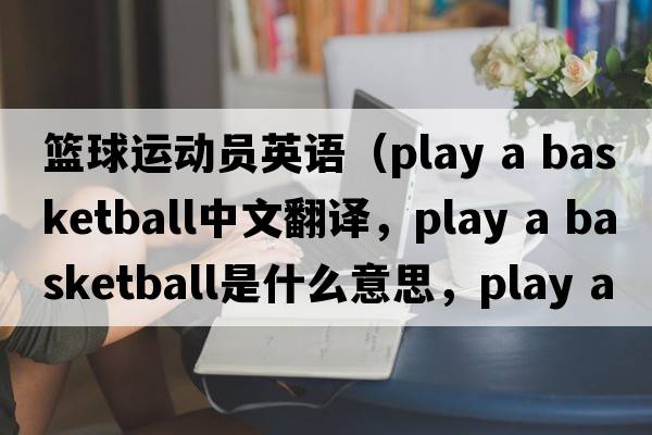 籃球運動(dòng)員英語(yǔ)（play a basketball中文翻譯，play a basketball是什么意思，play a basketball發(fā)音、用法及例句）