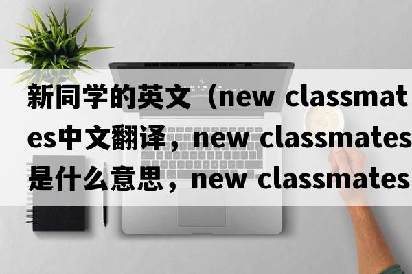 新同學(xué)的英文（new classmates中文翻譯，new classmates是什么意思，new classmates發(fā)音、用法及例句）