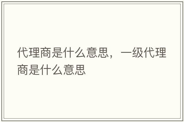 代理商是什么意思，一級代理商是什么意思