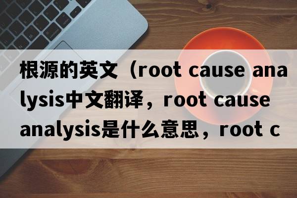 根源的英文（root cause analysis中文翻譯，root cause analysis是什么意思，root cause analysis發(fā)音、用法及例句）